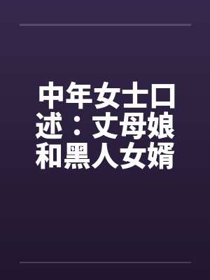 中年女士口述:丈母娘和黑人女婿疯狂偷情做爱 中年女士口述:丈母娘和黑人女婿疯狂偷情做爱