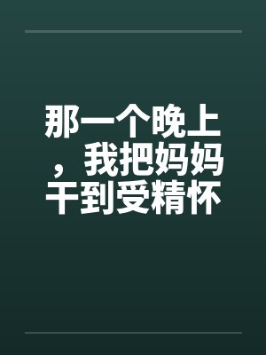 那一个晚上,我把妈妈干到受精怀孕by丁平 那一个晚上,我把妈妈干到受精怀孕by丁平
