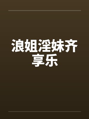 浪姐淫妹齐享乐 浪姐淫妹齐享乐