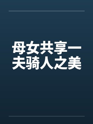 母女共享一夫骑人之美 母女共享一夫骑人之美