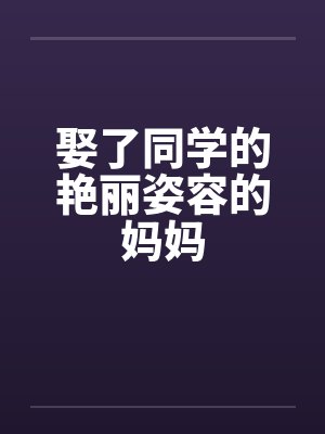 娶了同学的艳丽姿容的妈妈 娶了同学的艳丽姿容的妈妈