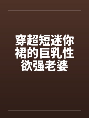 穿超短迷你裙的巨乳性欲强老婆 穿超短迷你裙的巨乳性欲强老婆