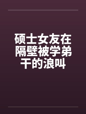 硕士女友在隔壁被学弟干的浪叫 硕士女友在隔壁被学弟干的浪叫
