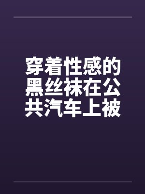 穿着性感的黑丝袜在公共汽车上被
