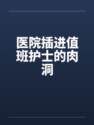 医院插进值班护士的肉洞 医院插进值班护士的肉洞