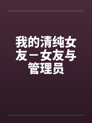 我的清纯女友-女友与管理员 我的清纯女友-女友与管理员
