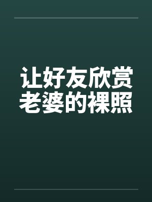 让好友欣赏老婆的裸照 让好友欣赏老婆的裸照
