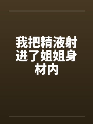 我把精液射进了姐姐身材内 我把精液射进了姐姐身材内