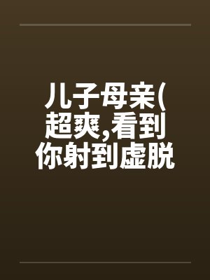 儿子母亲(超爽,看到你射到虚脱 儿子母亲(超爽,看到你射到虚脱