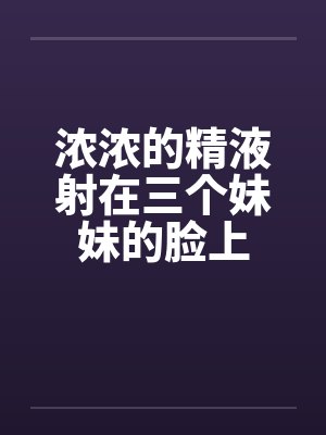 浓浓的精液射在三个妹妹的脸上 浓浓的精液射在三个妹妹的脸上