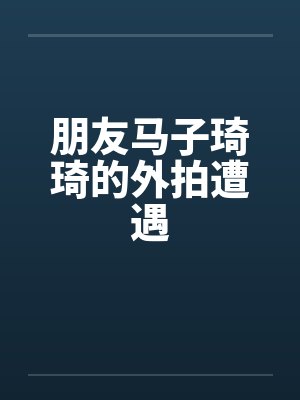 朋友马子琦琦的外拍遭遇 朋友马子琦琦的外拍遭遇