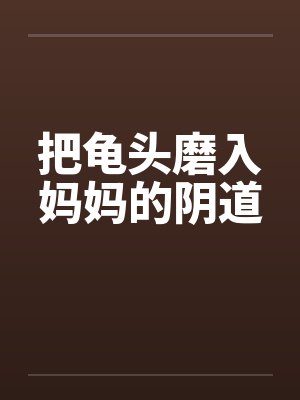 把龟头磨入妈妈的阴道 把龟头磨入妈妈的阴道