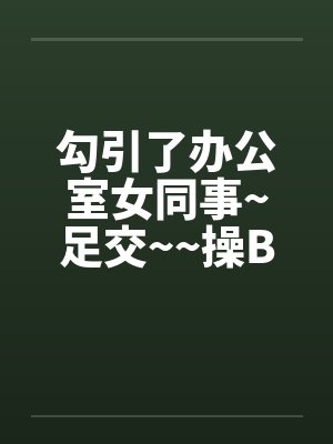 勾引了办公室女同事~足交~~操B 勾引了办公室女同事~足交~~操B