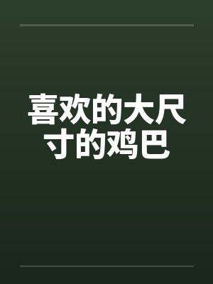 喜欢的大尺寸的鸡巴 喜欢的大尺寸的鸡巴
