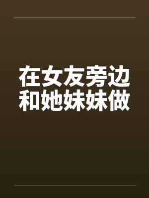 在女友旁边和她妹妹做 在女友旁边和她妹妹做