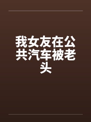 我女友在公共汽车被老头 我女友在公共汽车被老头