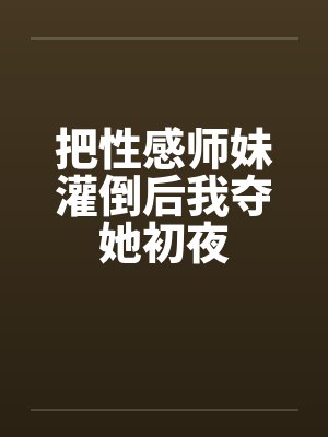把性感师妹灌倒后我夺她初夜 把性感师妹灌倒后我夺她初夜
