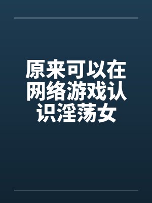 原来可以在网络游戏认识淫荡女 原来可以在网络游戏认识淫荡女
