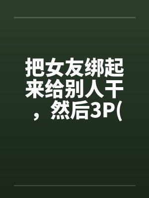 把女友绑起来给别人干,然后3P(真实经历) 把女友绑起来给别人干,然后3P(真实经历)
