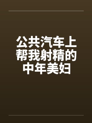 公共汽车上帮我射精的中年美妇 公共汽车上帮我射精的中年美妇