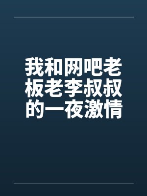 我和网吧老板老李叔叔的一夜激情