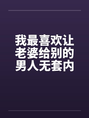 我最喜欢让老婆给别的男人无套内射 我最喜欢让老婆给别的男人无套内射