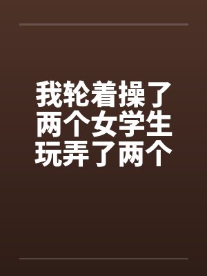 我轮着操了两个女学生玩弄了两个如花似玉的美女学生一师干两女 我轮着操了两个女学生玩弄了两个如花似玉的美女学生一师干两女