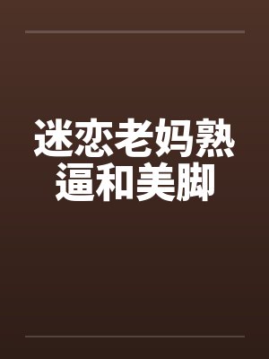 迷恋老妈熟逼和美脚 迷恋老妈熟逼和美脚