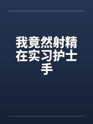 我竟然射精在实习护士手 我竟然射精在实习护士手