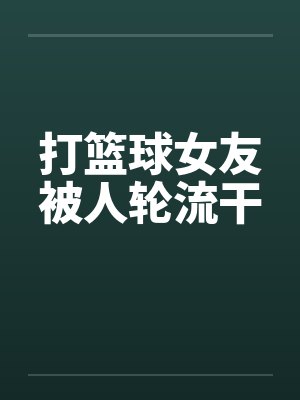 打篮球女友被人轮流干 打篮球女友被人轮流干