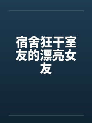 宿舍狂干室友的漂亮女友 宿舍狂干室友的漂亮女友