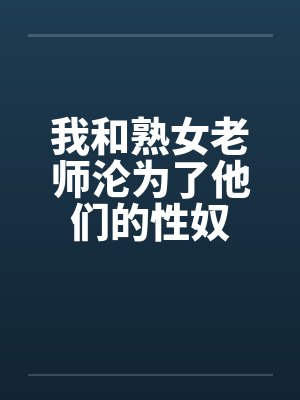 我和熟女老师沦为了他们的性奴 我和熟女老师沦为了他们的性奴