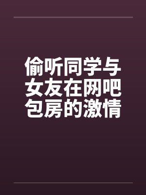 偷听同学与女友在网吧包房的激情 偷听同学与女友在网吧包房的激情