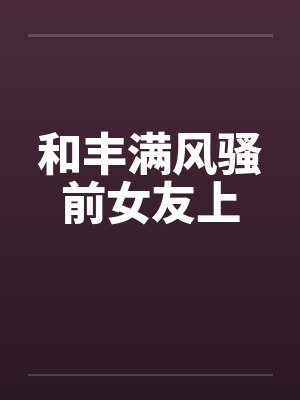 和丰满风骚前女友上 和丰满风骚前女友上