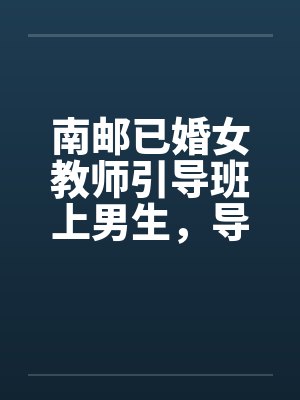 南邮已婚女教师引导班上男生,导致怀孕并堕胎 南邮已婚女教师引导班上男生,导致怀孕并堕胎