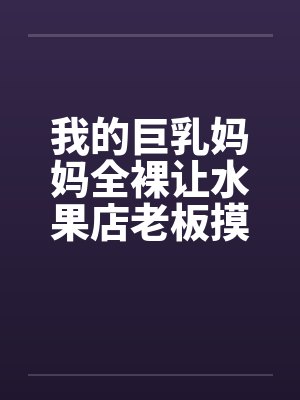我的巨乳妈妈全裸让水果店老板摸奶 我的巨乳妈妈全裸让水果店老板摸奶