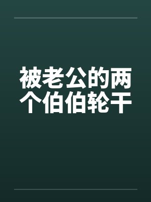 被老公的两个伯伯轮干 被老公的两个伯伯轮干