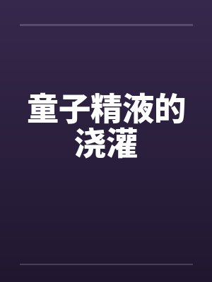 童子精液的浇灌 童子精液的浇灌