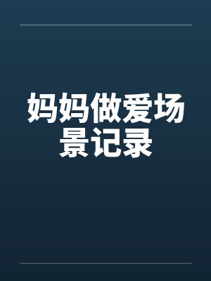 妈妈做爱场景记录 妈妈做爱场景记录