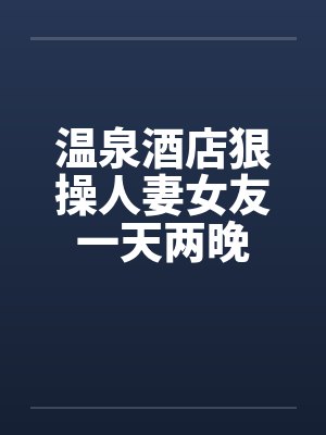 温泉酒店狠操人妻女友一天两晚 温泉酒店狠操人妻女友一天两晚