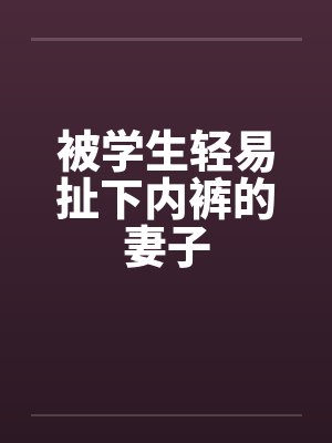 被学生轻易扯下内裤的妻子 被学生轻易扯下内裤的妻子