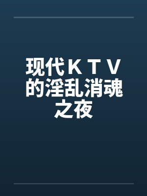 现代KTV的淫乱消魂之夜 现代KTV的淫乱消魂之夜