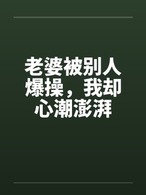 老婆被别人爆操,我却心潮澎湃 老婆被别人爆操,我却心潮澎湃