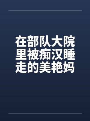 在部队大院里被痴汉睡走的美艳妈妈 在部队大院里被痴汉睡走的美艳妈妈