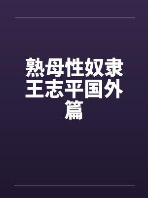 熟母性奴隶王志平国外篇 熟母性奴隶王志平国外篇