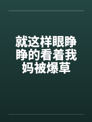 就这样眼睁睁的看着我妈被爆草 就这样眼睁睁的看着我妈被爆草