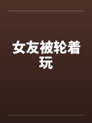 女友被轮着玩 女友被轮着玩