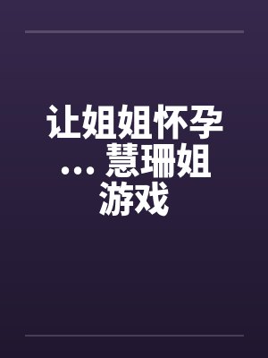 让姐姐怀孕... 慧珊姐游戏 让姐姐怀孕... 慧珊姐游戏