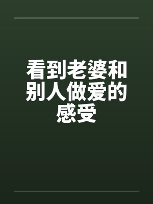 看到老婆和别人做爱的感受 看到老婆和别人做爱的感受