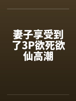 妻子享受到了3P欲死欲仙高潮 妻子享受到了3P欲死欲仙高潮